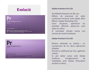 EvolucióAdobePremiere 6.0 i 6.1Important canvi, s’afegeixen noves opcions i eines de manipulació.Permeten exportar a nous formats (vídeo per a web) i suportar-ne una varietat més amplia a l’hora d’importar arxius.AdobePremiere 6.5Autoria de DVD, varietat en la manipulació d’arxius d’àudio major, noves eines/filtres de retoc.Renovació de les eines d’incorporació de text.Apareix una pantalla de visualització prèvia a temps real de l’edició.