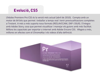 EvolucióAdobePremiere Pro 1.0Un dels canvis importants en l’evolució de l’AdobePremiereés la versió corresponent a l’AdobePremiere 7.0 que passa a anomenar-se ADOBE PREMIERE PRO.L’aplicació s’estableix com a referent pels editors professionals de vídeo.Gran varietat d’eines noves i possibilitats de manipulació.AdobePremiere Pro 1.5No hi ha pràcticament cap diferència estètica ni funcional en comparació a la versió 1.0. És una versió més estable i amb petits errors polits. 