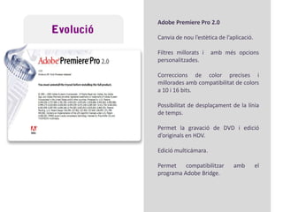 EvolucióAny 1982: Fundació de l’empresa Adobe.1991: Primera versió d’AdobePremiere, 4.2AdobePremiere 5.0 i 5.1Milloren l’estabilitat de l’aplicació i l’aparença. Canvia la interface.
