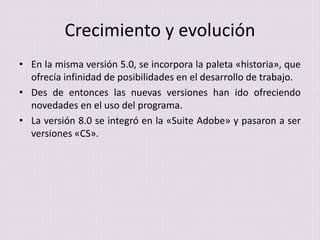 Crecimiento y evolución
• En la misma versión 5.0, se incorpora la paleta «historia», que
ofrecía infinidad de posibilidades en el desarrollo de trabajo.
• Des de entonces las nuevas versiones han ido ofreciendo
novedades en el uso del programa.
• La versión 8.0 se integró en la «Suite Adobe» y pasaron a ser
versiones «CS».

 