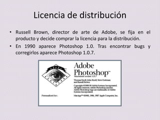 Licencia de distribución
• Russell Brown, director de arte de Adobe, se fija en el
producto y decide comprar la licencia para la distribución.
• En 1990 aparece Photoshop 1.0. Tras encontrar bugs y
corregirlos aparece Photoshop 1.0.7.

 