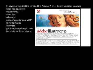 En noviembre de 2001 la versión 10 o Paloma. A nivel de herramientas y nuevas
funciones, aparecen:
-BuscaTrazos
-símbolos
-rebanada
-opción “guardar para WEB”
-la varita mágica
-urdimbre
-grid/line/arc/polar grid tolos
-herramienta de abocinado
 