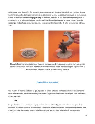 se le conoce como disolución). Sin embargo, al mezclar arena con virutas de hierro tanto una como las otras se 
mantienen separadas. La mezcla hierro-arena, es posible usar un imán para separar las virutas de hierro, ya que 
el imán no atrae a la arena misma [Figura 3.1]. En este caso, se habla de una mezcla heterogénea porque su 
composición no es uniforme. Cualquier mezcla, sea homogénea o heterogénea, se puede formar y después 
separar por medios físicos en sus componentes puros sin cambiar la identidad de tales componentes. (Chang, 
2010) 
Figura 3.1 La primera mezcla contiene virutas de hierro y arena. En la segunda se usa un imán que permite 
separar las virutas de hierro de la mezcla. Esta misma técnica se usa en mayor escala para separar hierro y 
acero de objetos magnéticos, como aluminio, vidrio y plásticos. 
Estados Físicos de la materia 
Una muestra de materia puede ser un gas, líquido o un sólido. Estas tres formas de materia se conocen como 
estados de la materia. Estas difieren en algunas de sus propiedades observables más simples como se muestra 
en la [Figura 4.1]. 
Gas 
Un gas (También es conocido como vapor) no tiene volumen o forma fija, ocupa el volumen y la figura de su 
recipiente. Sus moléculas están muy separadas y se mueven a altas velocidades, colisionan repetidamente entre 
sí. Al comprimirlo disminuye el espacio entre las moléculas, pero no altera el tamaño o la forma de estas. 
6 
 