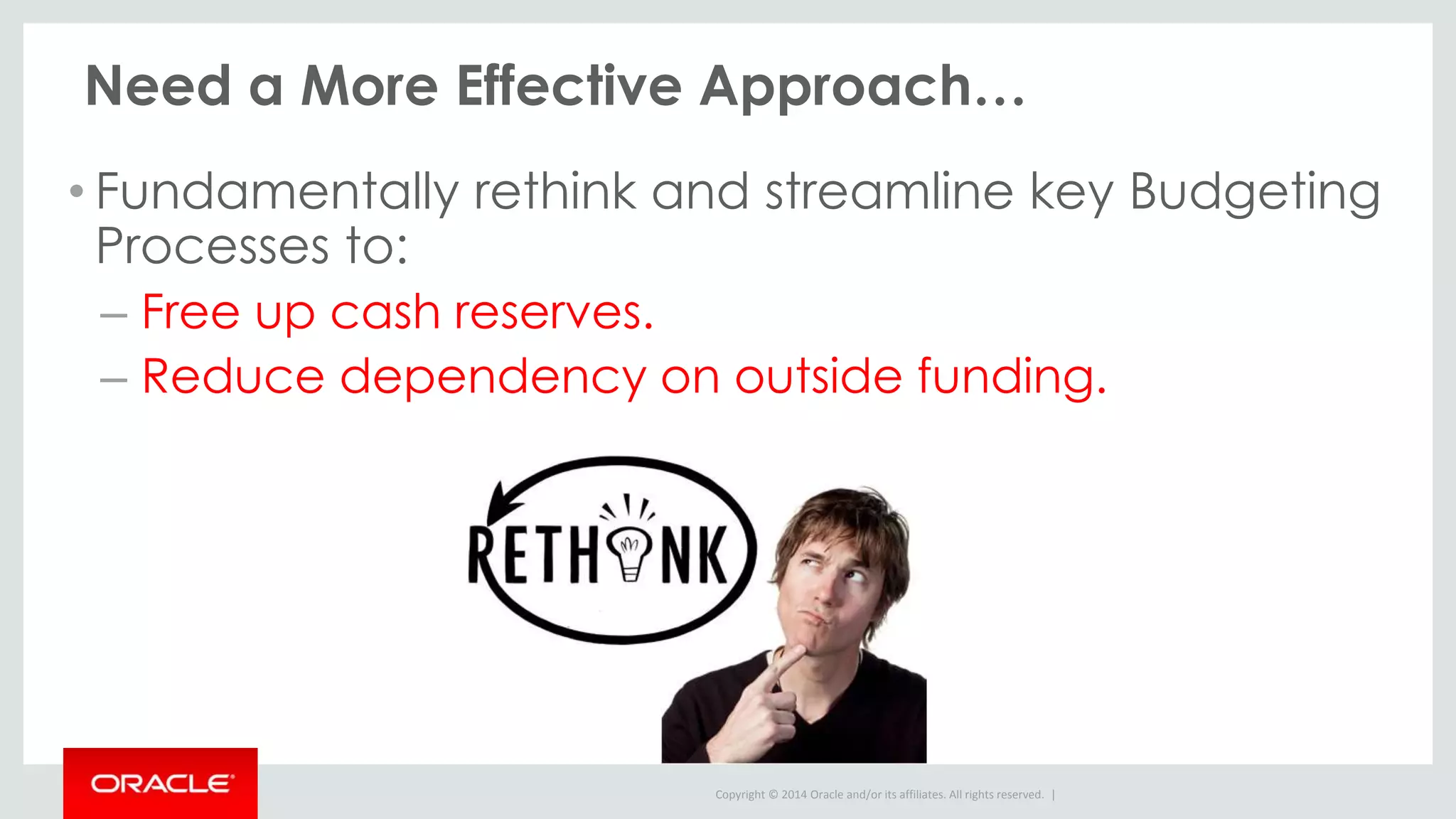 Copyright © 2014 Oracle and/or its affiliates. All rights reserved. |
Need a More Effective Approach…
• Fundamentally rethink and streamline key Budgeting
Processes to:
– Free up cash reserves.
– Reduce dependency on outside funding.
 