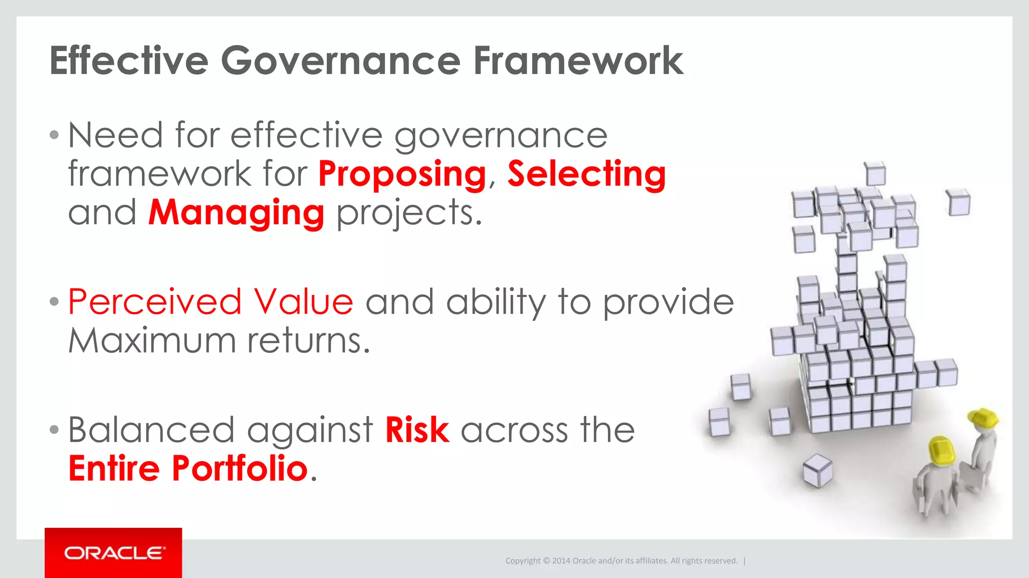 Copyright © 2014 Oracle and/or its affiliates. All rights reserved. |
Effective Governance Framework
• Need for effective governance
framework for Proposing, Selecting
and Managing projects.
• Perceived Value and ability to provide
Maximum returns.
• Balanced against Risk across the
Entire Portfolio.
 