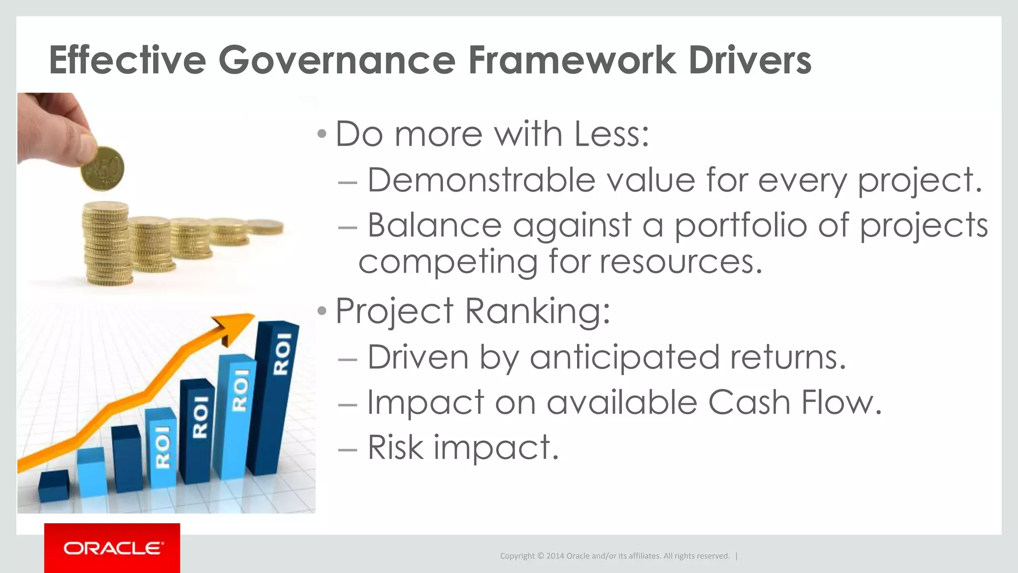 Copyright © 2014 Oracle and/or its affiliates. All rights reserved. |
Effective Governance Framework Drivers
• Do more with Less:
– Demonstrable value for every project.
– Balance against a portfolio of projects
competing for resources.
• Project Ranking:
– Driven by anticipated returns.
– Impact on available Cash Flow.
– Risk impact.
 