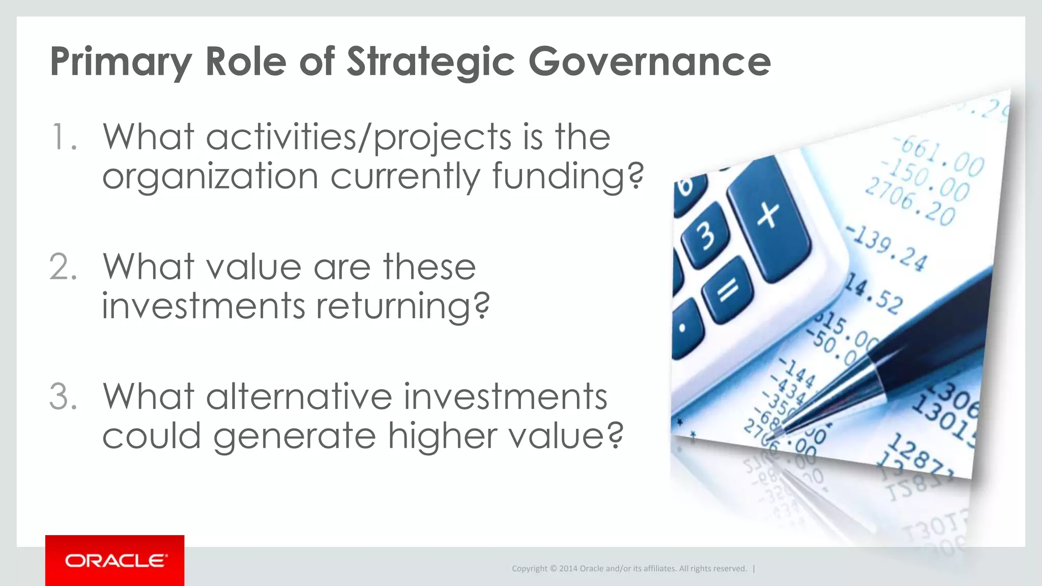 Copyright © 2014 Oracle and/or its affiliates. All rights reserved. |
Primary Role of Strategic Governance
1. What activities/projects is the
organization currently funding?
2. What value are these
investments returning?
3. What alternative investments
could generate higher value?
 