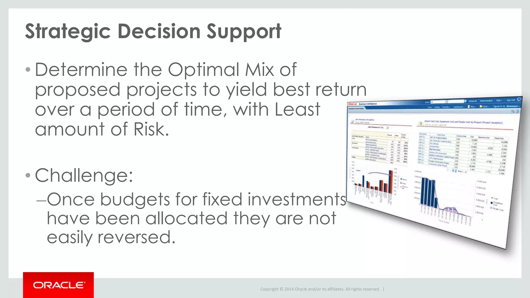 Copyright © 2014 Oracle and/or its affiliates. All rights reserved. |
Strategic Decision Support
• Determine the Optimal Mix of
proposed projects to yield best return
over a period of time, with Least
amount of Risk.
• Challenge:
–Once budgets for fixed investments
have been allocated they are not
easily reversed.
 