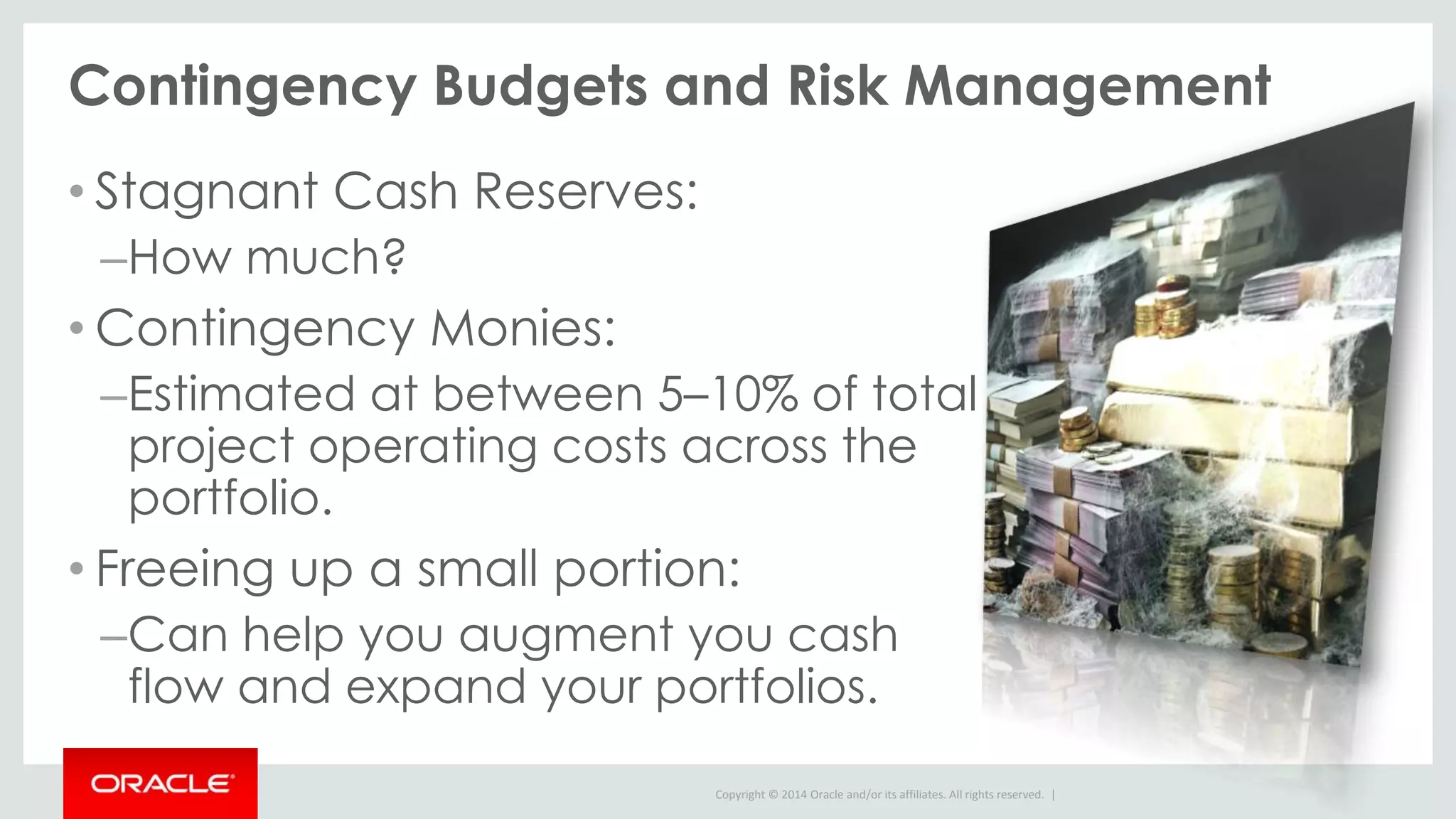 Copyright © 2014 Oracle and/or its affiliates. All rights reserved. |
Contingency Budgets and Risk Management
• Stagnant Cash Reserves:
–How much?
• Contingency Monies:
–Estimated at between 5–10% of total
project operating costs across the
portfolio.
• Freeing up a small portion:
–Can help you augment you cash
flow and expand your portfolios.
 
