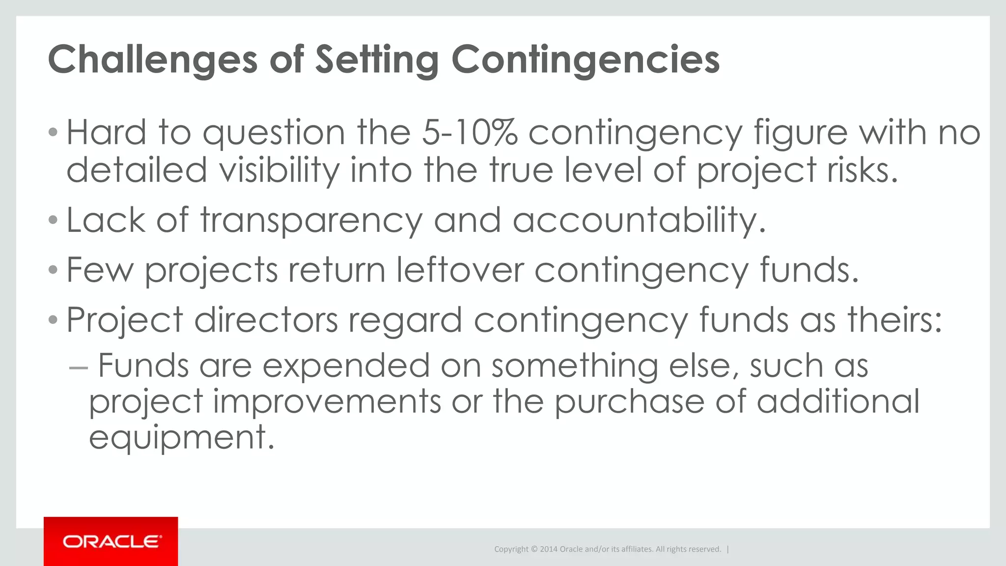 Copyright © 2014 Oracle and/or its affiliates. All rights reserved. |
Challenges of Setting Contingencies
• Hard to question the 5-10% contingency figure with no
detailed visibility into the true level of project risks.
• Lack of transparency and accountability.
• Few projects return leftover contingency funds.
• Project directors regard contingency funds as theirs:
– Funds are expended on something else, such as
project improvements or the purchase of additional
equipment.
 