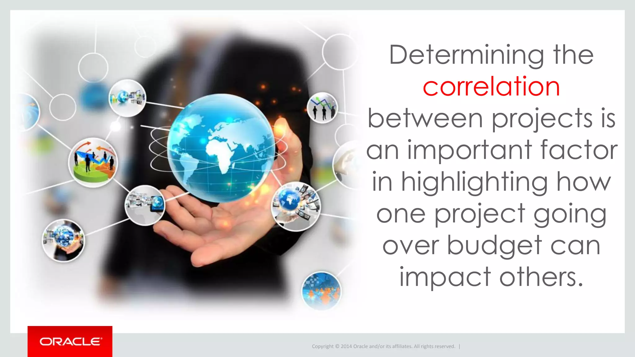 Copyright © 2014 Oracle and/or its affiliates. All rights reserved. |
Determining the
correlation
between projects is
an important factor
in highlighting how
one project going
over budget can
impact others.
 