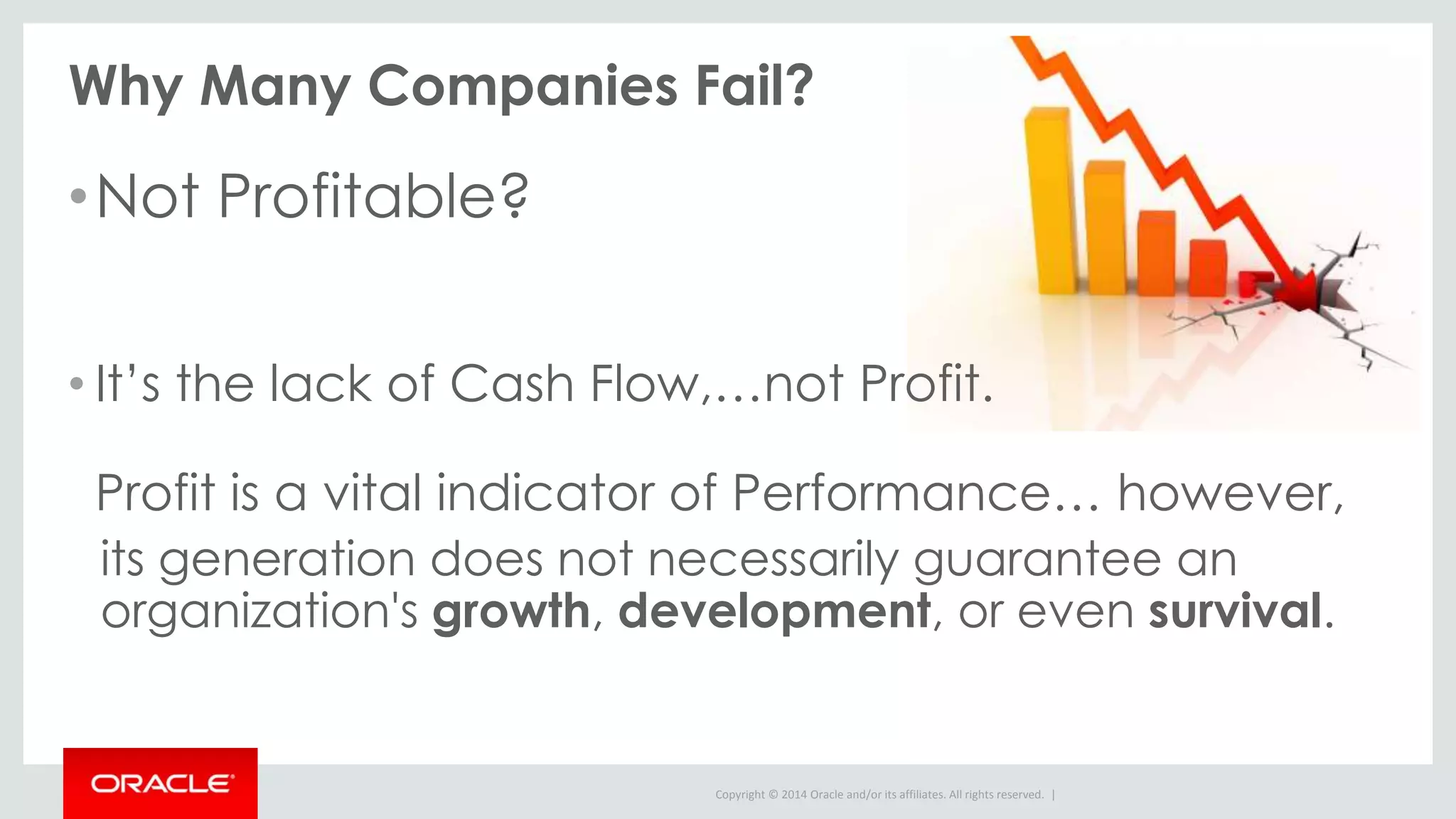 Copyright © 2014 Oracle and/or its affiliates. All rights reserved. |
Why Many Companies Fail?
•Not Profitable?
• It’s the lack of Cash Flow,…not Profit.
Profit is a vital indicator of Performance… however,
its generation does not necessarily guarantee an
organization's growth, development, or even survival.
 