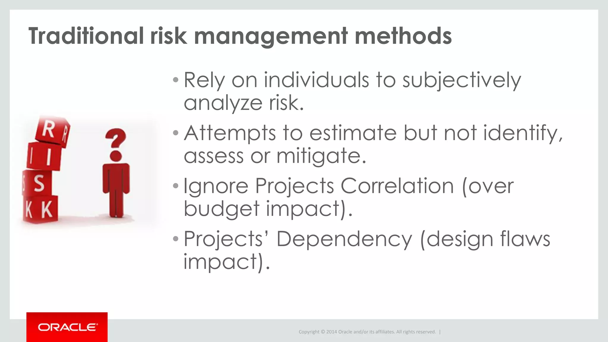 Copyright © 2014 Oracle and/or its affiliates. All rights reserved. |
Traditional risk management methods
• Rely on individuals to subjectively
analyze risk.
• Attempts to estimate but not identify,
assess or mitigate.
• Ignore Projects Correlation (over
budget impact).
• Projects’ Dependency (design flaws
impact).
 