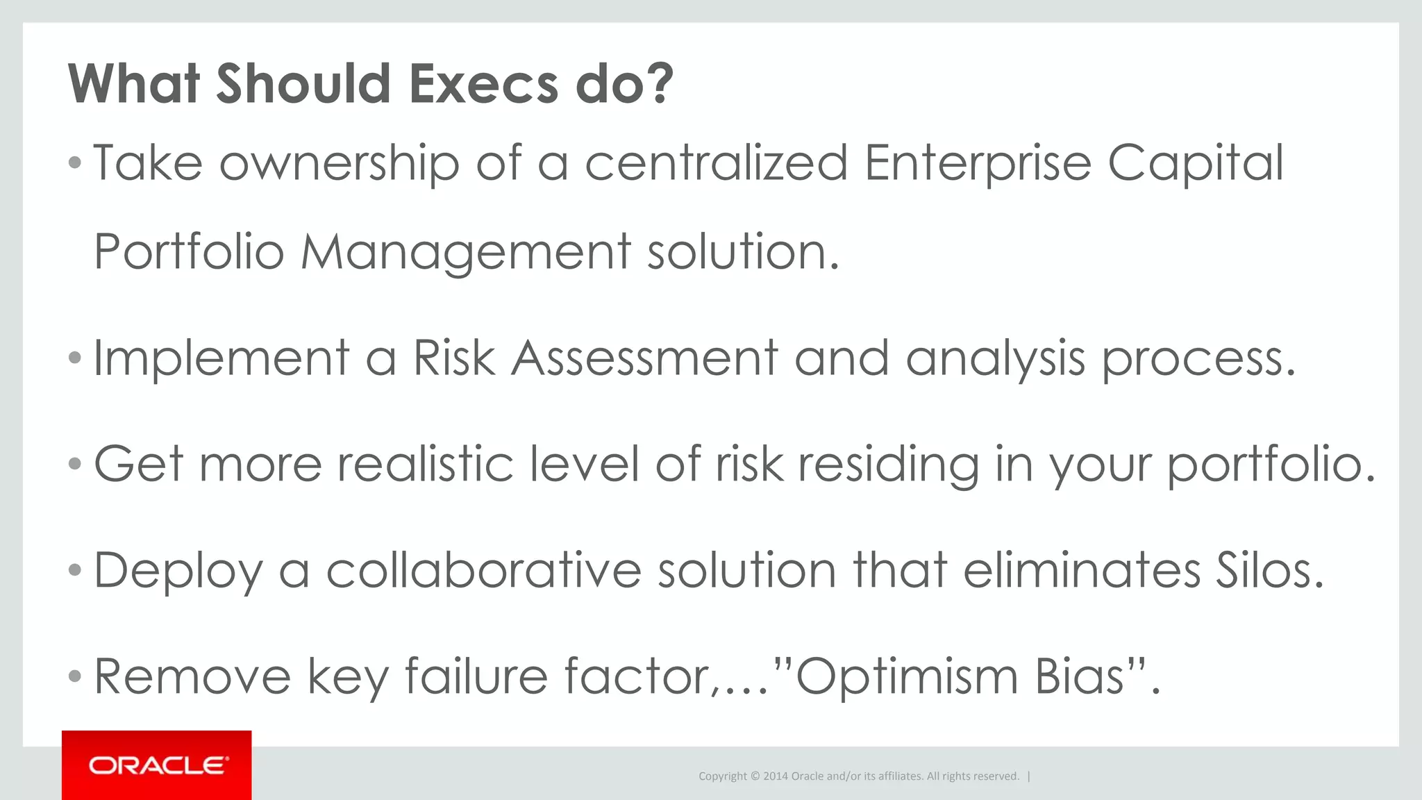 Copyright © 2014 Oracle and/or its affiliates. All rights reserved. |
What Should Execs do?
• Take ownership of a centralized Enterprise Capital
Portfolio Management solution.
• Implement a Risk Assessment and analysis process.
• Get more realistic level of risk residing in your portfolio.
• Deploy a collaborative solution that eliminates Silos.
• Remove key failure factor,…”Optimism Bias”.
 