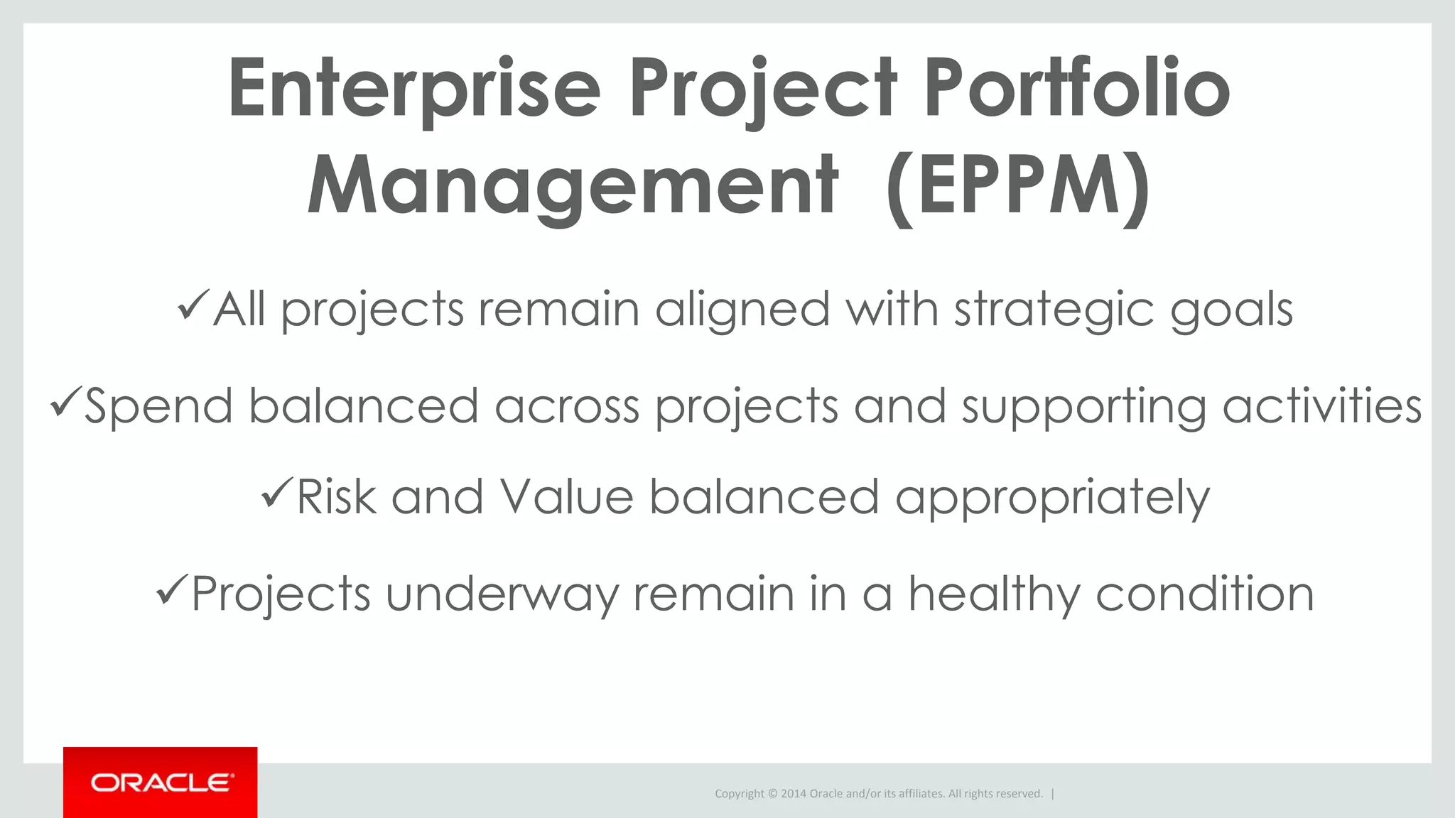 Copyright © 2014 Oracle and/or its affiliates. All rights reserved. |
Enterprise Project Portfolio
Management (EPPM)
All projects remain aligned with strategic goals
Spend balanced across projects and supporting activities
Risk and Value balanced appropriately
Projects underway remain in a healthy condition
 