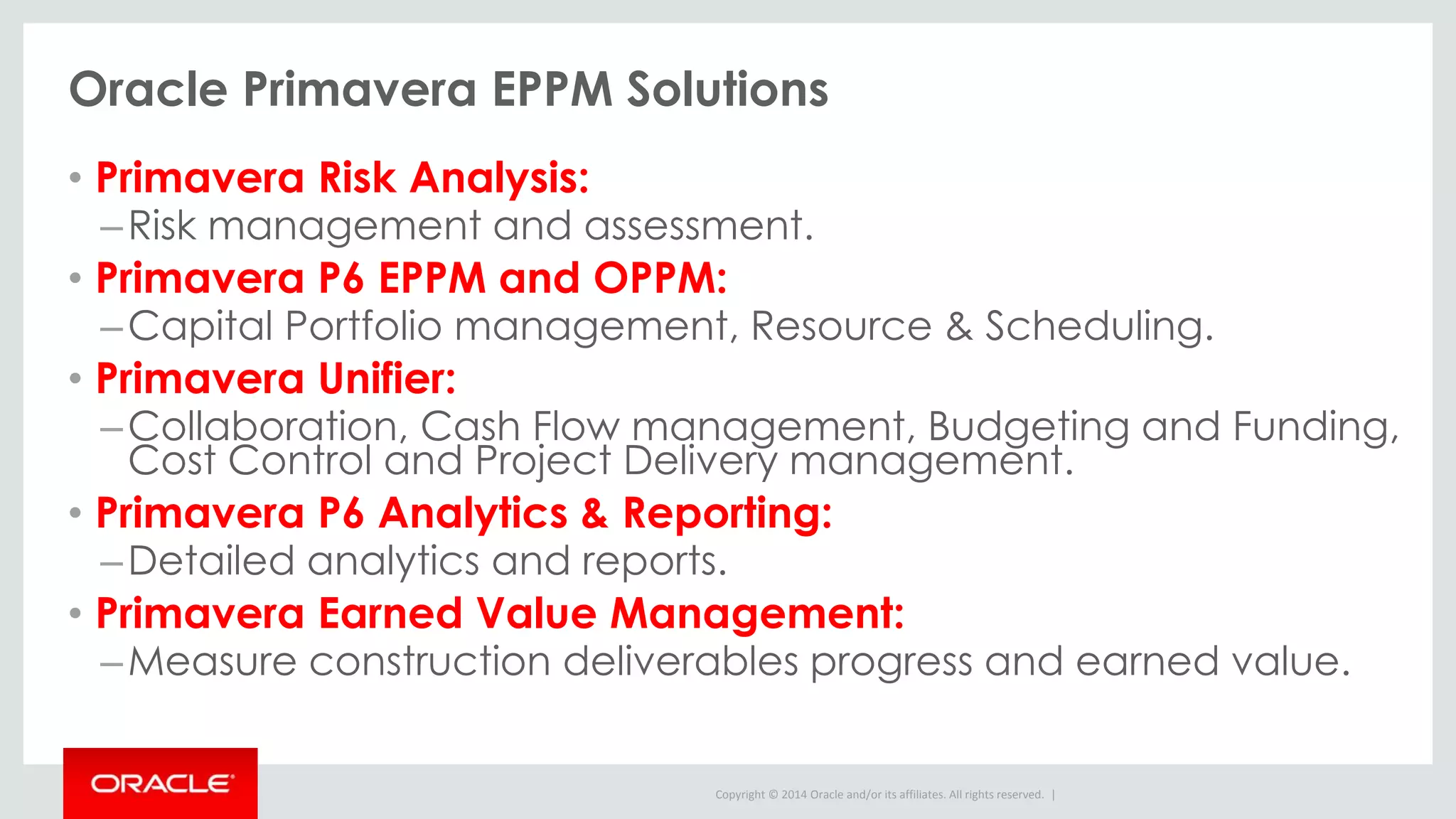 Copyright © 2014 Oracle and/or its affiliates. All rights reserved. |
Oracle Primavera EPPM Solutions
• Primavera Risk Analysis:
–Risk management and assessment.
• Primavera P6 EPPM and OPPM:
–Capital Portfolio management, Resource & Scheduling.
• Primavera Unifier:
–Collaboration, Cash Flow management, Budgeting and Funding,
Cost Control and Project Delivery management.
• Primavera P6 Analytics & Reporting:
–Detailed analytics and reports.
• Primavera Earned Value Management:
–Measure construction deliverables progress and earned value.
 