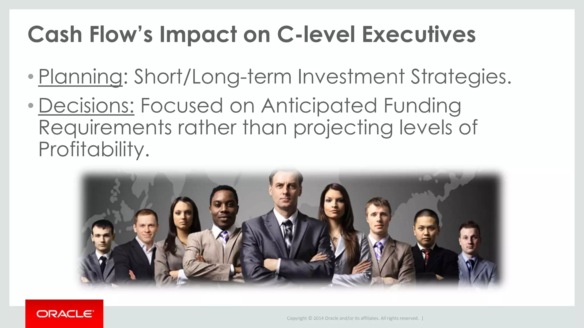 Copyright © 2014 Oracle and/or its affiliates. All rights reserved. |
Cash Flow’s Impact on C-level Executives
• Planning: Short/Long-term Investment Strategies.
• Decisions: Focused on Anticipated Funding
Requirements rather than projecting levels of
Profitability.
 