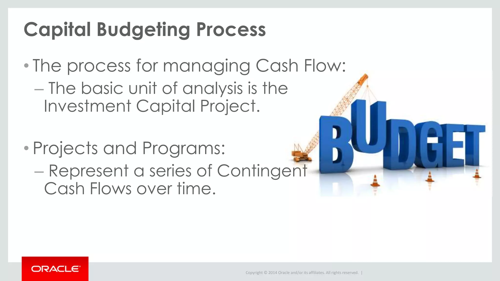 Copyright © 2014 Oracle and/or its affiliates. All rights reserved. |
Capital Budgeting Process
• The process for managing Cash Flow:
– The basic unit of analysis is the
Investment Capital Project.
• Projects and Programs:
– Represent a series of Contingent
Cash Flows over time.
 