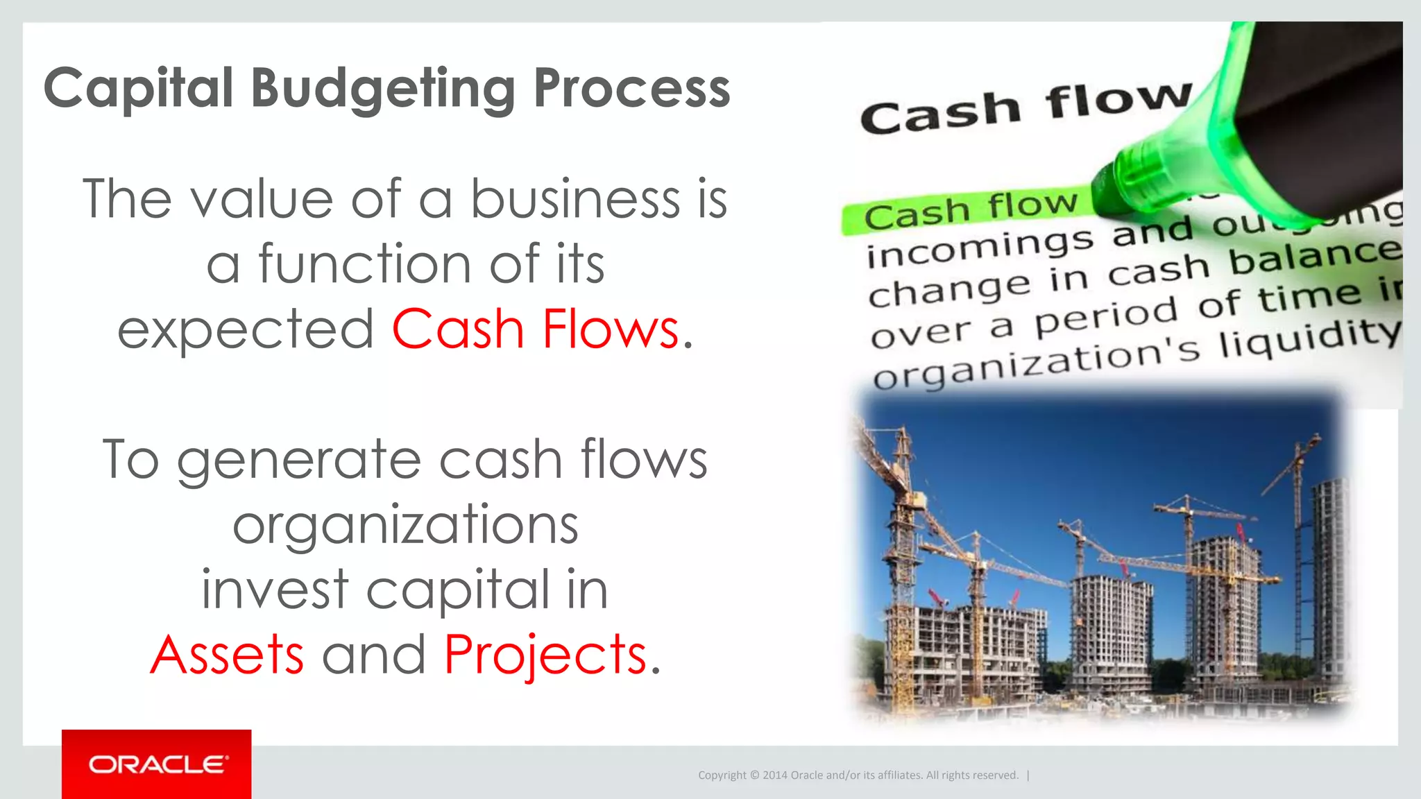 Copyright © 2014 Oracle and/or its affiliates. All rights reserved. |
Capital Budgeting Process
The value of a business is
a function of its
expected Cash Flows.
To generate cash flows
organizations
invest capital in
Assets and Projects.
 