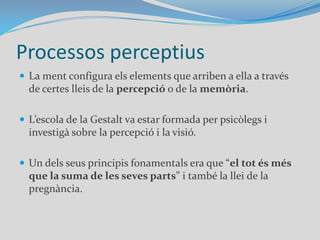 Processos perceptiusLa ment configura els elements que arriben a ella a través de certes lleis de la percepció o de la memòria.L’escola de la Gestalt va estar formada per psicòlegs i investigà sobre la percepció i la visió. Un dels seus principis fonamentals era que “el tot és més que la suma de les seves parts” i també la llei de la pregnància.