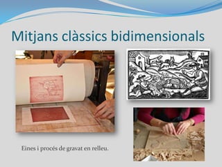 Mitjans clàssics bidimensionalsDibuix: plasmació d'una idea amb línies i traços sobre paper. Materials: el llapis, carbó, ploma…Pintura: Tècnica en què es plasmen formes sobre un pla. Materials clàssics: oli, aquarel·la, tremp, ceres...Gravat: Conjunt de tècniques que creen imatges a partir de talls sobre una matriu que s’estampa sobre paper.
