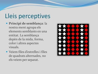 Lleis perceptivesPrincipi de semblança: la nostra ment agrupa els elements semblants en una entitat. La semblança depèn de la mida, forma, color i altres aspectes visuals.Veiem files d’estrelles i files de quadrats alternades, no els veiem per separat.