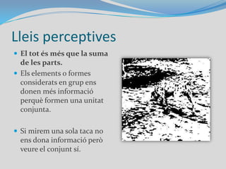 Lleis perceptivesEl tot és més que la suma de les parts.Els elements o formes considerats en grup ens donen més informació perquè formen una unitat conjunta. Si mirem una sola taca no ens dona informació però veure el conjunt sí.