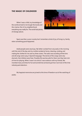 THE MAGIC OF CHILDHOOD
When I was a child, my knowledge of
the world arrived to me trough the books and
the cinema. Out of my neighborhood,
everything was really far. The world had plenty
of strange places.
Spain was then a poor country but I remember a kind of joy of living in y family
when something good happened.
Adult people were very busy. My father worked from very early in the morning
until the end of the day and my mother worked at home, cleaning, cooking, and
making the clothes for me and my three sisters. The radio was sounding all the time
and all songs were sung in Spanish language. The stories of the songs were very
dramatic. But children were freer. Possibly life was less safe for them, but they had a lot
of time for playing. When I wasn´t at school, I was outdoors with my friends. We
invented many activities for fun and sometimes someone got hurt, but most of the time
nobody paid attention.
My happiest memories are joined to this time of freedom out of the watching of
adults.
 
