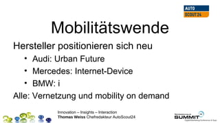 Mobilitätswende
Hersteller positionieren sich neu
   • Audi: Urban Future
   • Mercedes: Internet-Device
   • BMW: i
Alle: Vernetzung und mobility on demand
           Innovation – Insights – Interaction
           Thomas Weiss Chefredakteur AutoScout24
 