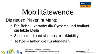 Mobilitätswende
Die neuen Player im Markt:
  • Die Bahn – vernetzt die Systeme und bedient
    die letzte Meile
  • Siemens – kennt sich aus mit eMobility
  • TelKos – haben die Kundendaten

          Innovation – Insights – Interaction
          Thomas Weiss Chefredakteur AutoScout24
 