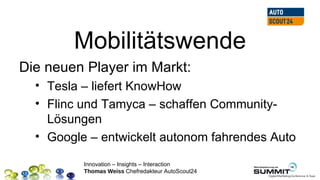 Mobilitätswende
Die neuen Player im Markt:
  • Tesla – liefert KnowHow
  • Flinc und Tamyca – schaffen Community-
    Lösungen
  • Google – entwickelt autonom fahrendes Auto

          Innovation – Insights – Interaction
          Thomas Weiss Chefredakteur AutoScout24
 