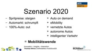 Szenario 2020
− Spritpreise: steigen                +   Auto on demand
− Automarkt: schrumpft                +   eMobility
− 100%-Auto: out                      +   vernetzte Autos
                                      +   autonome Autos
                                      +   intelligenter Verkehr
            = Mobilitätswende
            Innovation – Insights – Interaction
            Thomas Weiss Chefredakteur AutoScout24
 
