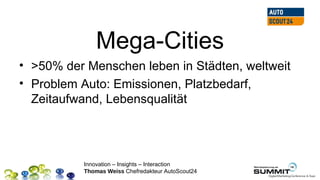 Mega-Cities
• >50% der Menschen leben in Städten, weltweit
• Problem Auto: Emissionen, Platzbedarf,
  Zeitaufwand, Lebensqualität




          Innovation – Insights – Interaction
          Thomas Weiss Chefredakteur AutoScout24
 