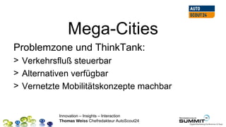 Mega-Cities
Problemzone und ThinkTank:
> Verkehrsfluß steuerbar
> Alternativen verfügbar
> Vernetzte Mobilitätskonzepte machbar


          Innovation – Insights – Interaction
          Thomas Weiss Chefredakteur AutoScout24
 