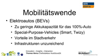 Mobilitätswende
• Elektroautos (BEVs)
  •   Zu geringe Akkukapazität für das 100%-Auto
  •   Special-Purpose-Vehicles (Smart, Twizy)
  •   Vorteile im Stadtverkehr
  •   Infrastrukturen unzureichend
            Innovation – Insights – Interaction
            Thomas Weiss Chefredakteur AutoScout24
 