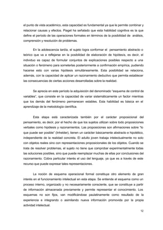el punto de vista académico, esta capacidad es fundamental ya que le permite combinar y
relacionar causas y efectos. Piaget ha señalado que esta habilidad cognitiva es la que
define el período de las operaciones formales en términos de la posibilidad de análisis,
comprensión y resolución de problemas.
En la adolescencia tardía, el sujeto logra conformar el pensamiento abstracto o
teórico que va a reflejarse en la posibilidad de elaboración de hipótesis, es decir, el
individuo es capaz de formular conjuntos de explicaciones posibles respecto a una
situación o fenómeno para someterlas posteriormente a confirmación empírica, pudiendo
hacerse esto con varias hipótesis simultáneamente. Esta posibilidad se relaciona,
además, con la capacidad de aplicar un razonamiento deductivo que permita establecer
las consecuencias de ciertas acciones desarrolladas sobre la realidad.
Se aprecia en este período la adquisición del denominado “esquema de control de
variables”, que consiste en la capacidad de variar sistemáticamente un factor mientras
que los demás del fenómeno permanecen estables. Esta habilidad es básica en el
aprendizaje de la metodología científica.
Esta etapa está caracterizada también por el carácter proposicional del
pensamiento, es decir, por el hecho de que los sujetos utilizan sobre todo proposiciones
verbales como hipótesis y razonamientos. Las proposiciones son afirmaciones sobre “lo
que puede ser posible” (Inhelder), tienen un carácter básicamente abstracto e hipotético,
independiente de la realidad concreta. El adulto joven trabaja intelectualmente no solo
con objetos reales sino con representaciones proposicionales de los objetos. Cuando se
trata de resolver problemas, el sujeto no tiene que comprobar experimentalmente todas
las soluciones posibles, sino que puede reemplazar muchas de ellas por conclusiones del
razonamiento. Cobra particular interés el uso del lenguaje, ya que es a través de este
recurso que puede expresar tales representaciones.
La noción de esquema operacional formal constituye otro elemento de gran
interés en el funcionamiento intelectual en esta etapa. Se entiende el esquema como un
proceso interno, organizado y no necesariamente consciente, que se constituye a partir
de información almacenada previamente y permite representar el conocimiento. Los
esquemas no son fijos, van modificándose paulatinamente como resultado de la
experiencia e integrando o asimilando nueva información promovida por la propia
actividad intelectual.
12

 