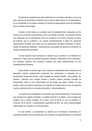 Es grande la importancia de estos elementos en el proceso educativo ya que una
gran parte de los contenidos científicos que el alumno debe adquirir en el bachillerato o
en la universidad no se pueden entender sin formas de pensamiento como las señaladas
por los autores mencionados.
Durante mucho tiempo se considero que los planteamientos realizados por los
autores de la corriente constructivista, tenían una validez universal. Los diversos autores
han asegurado que el pensamiento formal se producía en el mismo momento en todos
los jóvenes, que es uniforme y se accede simultáneamente a todos los esquemas
operacionales formales; que, dado que las operaciones formales constituyen el último
estadio de desarrollo intelectual, el pensamiento que poseen los jóvenes en transición es
similar al pensamiento del adulto.
Si esta situación fuera siempre así, bastaría que el profesor o la institución se
orientaran a lograr que el estudiante adquiriera métodos, olvidándose de los contenidos.
Sin embargo, estudios más recientes muestran que estos planteamientos no son
necesariamente absolutos.
Cabe señalar, en primer lugar, que no todos los estudiantes de las instituciones de
educación superior proporcionan evidencias que demuestren la posesión de un
pensamiento claramente formal, y este resultado se advierte también entre adultos. Se
observa

asimismo que, aunque jóvenes y adultos posean procesos formales de

pensamiento, éstos se ven influenciados por las tareas que deben realizar .En ese
sentido, debe concederse importancia al contenido de la tarea sobre la que se pretende
razonar, particularmente en contextos educativos institucionalizados.
La evidencia de investigación ha mostrado que ciertas deficiencias o insuficiencias
que muestran los sujetos al abordar un problema formal no se deben a que el sujeto sea
incapaz, sino a ciertas variables de la tarea, como la forma en que se presenta, el
contenido de la misma o características específicas de ella, así como particularidades
relacionadas con el género o el nivel educativo.
En ese sentido, y considerando su relación con la formación universitaria, es
importante señalar que si las tareas que se le proponen al sujeto pertenecen a su dominio
13

 