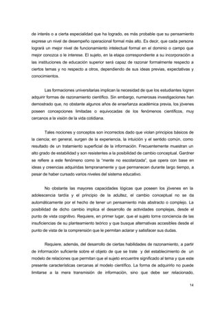 de interés o a cierta especialidad que ha logrado, es más probable que su pensamiento
exprese un nivel de desempeño operacional formal más alto. Es decir, que cada persona
logrará un mejor nivel de funcionamiento intelectual formal en el dominio o campo que
mejor conozca o le interese. El sujeto, en la etapa correspondiente a su incorporación a
las instituciones de educación superior será capaz de razonar formalmente respecto a
ciertos temas y no respecto a otros, dependiendo de sus ideas previas, expectativas y
conocimientos.
Las formaciones universitarias implican la necesidad de que los estudiantes logren
adquirir formas de razonamiento científico. Sin embargo, numerosas investigaciones han
demostrado que, no obstante algunos años de enseñanza académica previa, los jóvenes
poseen concepciones limitadas o equivocadas de los fenómenos científicos, muy
cercanos a la visión de la vida cotidiana.
Tales nociones y conceptos son incorrectos dado que violan principios básicos de
la ciencia; en general, surgen de la experiencia, la intuición y el sentido común, como
resultado de un tratamiento superficial de la información. Frecuentemente muestran un
alto grado de estabilidad y son resistentes a la posibilidad de cambio conceptual. Gardner
se refiere a este fenómeno como la “mente no escolarizada”, que opera con base en
ideas y creencias adquiridas tempranamente y que permanecen durante largo tiempo, a
pesar de haber cursado varios niveles del sistema educativo.
No obstante las mayores capacidades lógicas que poseen los jóvenes en la
adolescencia tardía y el principio de la adultez, el cambio conceptual no se da
automáticamente por el hecho de tener un pensamiento más abstracto o complejo. La
posibilidad de dicho cambio implica el desarrollo de actividades complejas, desde el
punto de vista cognitivo. Requiere, en primer lugar, que el sujeto tome conciencia de las
insuficiencias de su planteamiento teórico y que busque alternativas accesibles desde el
punto de vista de la comprensión que le permitan aclarar y satisfacer sus dudas.
Requiere, además, del desarrollo de ciertas habilidades de razonamiento, a partir
de información suficiente sobre el objeto de que se trate y del establecimiento de un
modelo de relaciones que permitan que el sujeto encuentre significado al tema y que este
presente características cercanas al modelo científico. La forma de adquirirlo no puede
limitarse a la mera transmisión de información, sino que debe ser relacionado,
14

 
