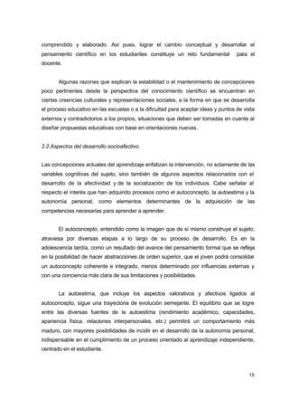 comprendido y elaborado. Así pues, lograr el cambio conceptual y desarrollar el
pensamiento científico en los estudiantes constituye un reto fundamental

para el

docente.
Algunas razones que explican la estabilidad o el mantenimiento de concepciones
poco pertinentes desde la perspectiva del conocimiento científico se encuentran en
ciertas creencias culturales y representaciones sociales, a la forma en que se desarrolla
el proceso educativo en las escuelas o a la dificultad para aceptar ideas y puntos de vista
externos y contradictorios a los propios, situaciones que deben ser tomadas en cuenta al
diseñar propuestas educativas con base en orientaciones nuevas.
2.2 Aspectos del desarrollo socioafectivo.
Las concepciones actuales del aprendizaje enfatizan la intervención, no solamente de las
variables cognitivas del sujeto, sino también de algunos aspectos relacionados con el
desarrollo de la afectividad y de la socialización de los individuos. Cabe señalar al
respecto el interés que han adquirido procesos como el autoconcepto, la autoestima y la
autonomía personal, como elementos determinantes de la adquisición de las
competencias necesarias para aprender a aprender.
El autoconcepto, entendido como la imagen que de sí mismo construye el sujeto,
atraviesa por diversas etapas a lo largo de su proceso de desarrollo. Es en la
adolescencia tardía, como un resultado del avance del pensamiento formal que se refleja
en la posibilidad de hacer abstracciones de orden superior, que el joven podrá consolidar
un autoconcepto coherente e integrado, menos determinado por influencias externas y
con una conciencia más clara de sus limitaciones y posibilidades.
La autoestima, que incluye los aspectos valorativos y afectivos ligados al
autoconcepto, sigue una trayectoria de evolución semejante. El equilibrio que se logre
entre las diversas fuentes de la autoestima (rendimiento académico, capacidades,
apariencia física, relaciones interpersonales, etc.) permitirá un comportamiento más
maduro, con mayores posibilidades de incidir en el desarrollo de la autonomía personal,
indispensable en el cumplimiento de un proceso orientado al aprendizaje independiente,
centrado en el estudiante.

15

 