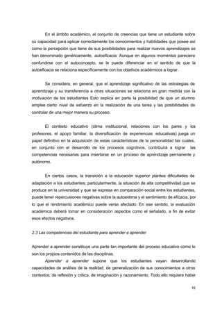 En el ámbito académico, el conjunto de creencias que tiene un estudiante sobre
su capacidad para aplicar correctamente los conocimientos y habilidades que posee así
como la percepción que tiene de sus posibilidades para realizar nuevos aprendizajes se
han denominado genéricamente, autoeficacia. Aunque en algunos momentos pareciera
confundirse con el autoconcepto, se le puede diferenciar en el sentido de que la
autoeficacia se relaciona específicamente con los objetivos académicos a lograr.
Se considera, en general, que el aprendizaje significativo de las estrategias de
aprendizaje y su transferencia a otras situaciones se relaciona en gran medida con la
motivación de los estudiantes Esto explica en parte la posibilidad de que un alumno
emplee cierto nivel de esfuerzo en la realización de una tarea y las posibilidades de
controlar de una mejor manera su proceso.
El contexto educativo (clima institucional, relaciones con los pares y los
profesores, el apoyo familiar, la diversificación de experiencias educativas) juega un
papel definitivo en la adquisición de estas características de la personalidad las cuales,
en conjunto con el desarrollo de los procesos cognitivos, contribuirá a lograr

las

competencias necesarias para insertarse en un proceso de aprendizaje permanente y
autónomo.
En ciertos casos, la transición a la educación superior plantea dificultades de
adaptación a los estudiantes; particularmente, la situación de alta competitividad que se
produce en la universidad y que se expresa en comparación social entre los estudiantes,
puede tener repercusiones negativas sobre la autoestima y el sentimiento de eficacia, por
lo que el rendimiento académico puede verse afectado. En ese sentido, la evaluación
académica deberá tomar en consideración aspectos como el señalado, a fin de evitar
esos efectos negativos.
2.3 Las competencias del estudiante para aprender a aprender
Aprender a aprender constituye una parte tan importante del proceso educativo como lo
son los propios contenidos de las disciplinas.
Aprender a aprender supone que los estudiantes vayan desarrollando
capacidades de análisis de la realidad, de generalización de sus conocimientos a otros
contextos; de reflexión y crítica, de imaginación y razonamiento. Todo ello requiere haber
16

 