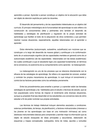 aprendido a pensar. Aprender a pensar constituye un objetivo de la educación que debe
ser objeto de atención explícita por parte los docentes.
El desarrollo del pensamiento y de las capacidades intelectuales es un objetivo del
currículo. El principio metodológico de la funcionalidad del aprendizaje no solo refiere a la
construcción de conocimientos útiles y pertinentes sino también el desarrollo de
habilidades y estrategias de planificación y regulación de la propia actividad de
aprendizaje que faciliten el éxito de la adquisición de otros contenidos y que permitan
resolver nuevas situaciones, especialmente, aquellas relacionadas con el aprender a
aprender.
Estos elementos (autoconcepto, autoestima, autoeficacia) son nociones que se
construyen a lo largo del desarrollo de manera global y contribuyen a la conformación
tanto de un autoconcepto cognitivo (de las capacidades mentales en general) como de un
autoconcepto académico (de las capacidades relacionadas con las tareas académicas)
los cuales contribuyen a que el estudiante logre una capacidad fundamental, en términos
de la conciencia y la autonomía de su comportamiento como aprendiz: la metacognición.
La metacognición es uno de los procesos que se relaciona directamente con la
eficacia de las estrategias de aprendizaje. Se refiere a la capacidad de conocer, analizar
y controlar los propios mecanismos de aprendizaje, lo cual incluye el conocimiento y
control de los factores personales como los señalados previamente.
Entre los procedimientos para enseñar a pensar y a aprender están las llamadas
estrategias de aprendizaje y las habilidades para el estudio o técnicas de estudio, que se
han popularizado como formas de mejorar el rendimiento ante diversas situaciones,
aunque su propósito final sea desarrollar en los estudiantes una conciencia clara de cómo
estudiar a fin de poder controlar sus propias actividades.
Las técnicas de trabajo intelectual incluyen elementos asociados a condiciones
externas (ambientales, de tiempo, de planificación), a factores motivacionales (interesar a
los jóvenes en los aprendizajes con base en una motivación intrínseca) así como
destrezas instrumentales básicas para comprender y asimilar mejor la información que es
objeto de estudio (búsqueda de ideas principales y secundarias, elaboración de
esquemas y mapas conceptuales, subrayados, toma de notas, apuntes y consultas
17

 