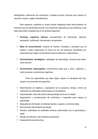 bibliográficas, elaboración de resúmenes y trabajos escritos, técnicas para mejorar el
recuerdo- repaso y reglas memotécnicas).
Para organizar y planificar su propio estudio integrando todos estos factores, es
necesario que los estudiantes reciban una preparación generada por los profesores y que
logre desarrollar competencias en los ámbitos siguientes:
?

Procesos cognitivos básicos: procesamiento de información: atención,
percepción, codificación, almacenaje y recuperación

?

Base de conocimientos: conjunto de hechos, conceptos y principios que se
poseen y están organizados en forma de una red jerárquica (constituida por
esquemas),que integra conocimientos previos (extensos y organizados).

?

Conocimientos estratégicos: estrategias de aprendizaje, recursos para saber
cómo conocer.

?

Conocimiento metacognitivo: conocimiento sobre qué y cómo

sabemos, y

sobre procesos y operaciones cognitivas.
Entre las capacidades que debe lograr adquirir el estudiante del nivel
superior se encuentran las siguientes:
?

Determinación de objetivos y planeación de la secuencia, tiempo y forma de
realización de actividades relacionadas con los objetivos.

?

Autoevaluación, tanto del avance del aprendizaje como de su calidad

?

Organización y transformación de contenidos y materiales para mejorar el
aprendizaje

?

Búsqueda de información en distintas fuentes y registro y control de datos

?

Estructuración del ambiente de estudio

?

Revisión sistemática de materiales diversos relacionados con el aprendizaje a
lograr

?

Manejo del esfuerzo y de la tensión( autocontrol)

?

Capacidad de escucha activa

18

 
