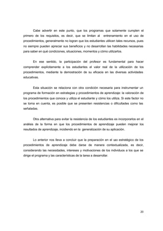 Cabe advertir en este punto, que los programas que solamente cumplen el
primero de los requisitos, es decir, que se limitan al

entrenamiento en el uso de

procedimientos, generalmente no logran que los estudiantes utilicen tales recursos, pues
no siempre pueden apreciar sus beneficios y no desarrollan las habilidades necesarias
para saber en qué condiciones, situaciones, momentos y cómo utilizarlos.
En ese sentido, la participación del profesor es fundamental para hacer
comprender explícitamente a los estudiantes el valor real de la utilización de los
procedimientos, mediante la demostración de su eficacia en las diversas actividades
educativas.
Esta situación se relaciona con otra condición necesaria para instrumentar un
programa de formación en estrategias y procedimientos de aprendizaje: la valoración de
los procedimientos que conoce y utiliza el estudiante y cómo los utiliza. Si este factor no
se toma en cuenta, es posible que se presenten resistencias o dificultades como las
señaladas.
Otra alternativa para evitar la resistencia de los estudiantes es incorporarlos en el
análisis de la forma en que los procedimientos de aprendizaje pueden mejorar los
resultados de aprendizaje, incidiendo en la generalización de su aplicación.
Lo anterior nos lleva a concluir que la preparación en el u estratégico de los
so
procedimientos de aprendizaje debe darse de manera contextualizada, es decir,
considerando las necesidades, intereses y motivaciones de los individuos a los que se
dirige el programa y las características de la tarea a desarrollar.

20

 
