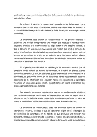 palabras los propios conocimientos, el dominio de la materia sería la única condición para
que esta fuera eficaz.
Sin embargo, la experiencia ha demostrado que el dominio de la materia que se
imparte no asegura que ese conocimiento se arraigue y se desarrolle en los alumnos. Ni
la comunicación ni la explicación del saber del profesor bastan para activar el proceso de
aprendizaje.
La enseñanza debe asumir las características de un proceso orientado a
establecer una relación entre personas, una relación que introduce al individuo en una
trayectoria orientada a la construcción de su propio saber en una disciplina concreta, lo
cual la convierte en una relación muy especial: una relación que ayuda a aprender. Lo
que se enseña se hace con el propósito de que el estudiante aprenda, de que se active el
proceso de aprendizaje en función de las aptitudes concretas que se quieran adquirir,
para lo cual el profesor debe señalar un conjunto de actividades capaces de activar los
mecanismos necesarios y los organice.
En la perspectiva tradicional, la metodología de enseñanza utilizada por los
profesores incide, aunque de manera no deliberada, en la forma en que los jóvenes
aprenden sus materias, y esto, en ocasiones, puede tener efectos poco favorables: en el
aprendizaje, ya que pueden inducir en los estudiantes ciertas modalidades de acceso y
tratamiento de la información que provocan rigidez de pensamiento y aprendizaje
mecánico. En otros casos, puede limitar a los estudiantes en cuanto a las formas más
eficaces para estudiar ciertas materias.
Esta situación se produce especialmente cuando hay desfases entre el objetivo
que manifiesta el profesor (comprender significativamente las ideas, ser crítico hacia la
información, etc.) y la forma en que desarrolla la actividad de enseñanza (no tomar en
cuenta el conocimiento previo, pedir la reproducción literal de lo explicado, etc.).
La enseñanza, en consecuencia, debe ser entendida como un proceso de
intervención educativa, orientada a que los estudiantes logren el uso estratégico de
procedimientos de aprendizaje, en la medida en que promueve una reflexión más
consciente, la regulación y la toma de decisiones en relación a las propias habilidades. La
enseñanza comprendida como intervención educativa tiene como objetivo prioritario que
22

 
