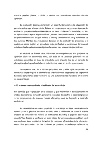 manera, puedan planear, controlar y evaluar sus operaciones mentales mientras
aprenden.
La evaluación desempeña también un papel fundamental en la adquisición de
procedimientos para el aprendizaje. Deben, en consecuencia, proponerse sistemas de
evaluación que permitan la reelaboración de las ideas o información enseñada y no solo
su reproducción o réplica. Algunos autores (Selmes, 1987) muestran que la evaluación de
lo aprendido condiciona en gran medida la forma y calidad del estudio y aprendizaje de
los alumnos. Mientras las evaluaciones basadas en la resolución de problemas o el
análisis de casos facilitan un aprendizaje más significativo y comprensivo del material
estudiado; las llamadas pruebas objetivas favorecen más un aprendizaje mecánico.
La situación de examen debe constituirse en una oportunidad más y especial de
aprender sobre un determinado tema, con base en la utilización pertinente de las
estrategias adquiridas, en lugar de entenderla como el punto final de un conjunto de
elementos sobre los cuales el alumno no tendrá que volver en ningún otro momento.
Se esperaría que, en el modelo propuesto, sea posible lograr un proceso de
enseñanza capaz de guiar al estudiante de una situación de dependencia de su profesor
hacia una competencia cada vez mayor y a una autonomía más importante en el control
de su aprendizaje.
4. El profesor como mediador o facilitador del aprendizaje

Los cambios que se producen en la sociedad y que determinan el desplazamiento del
modelo tradicional de formación, generan la necesidad de redefinir el papel del profesor
y, en consecuencia, de proponer nuevas alternativas para su formación y desarrollo
profesional.

La necesidad de un nuevo papel del docente ocupa un lugar destacado en la
retórica y en la práctica educativa actuales, ante la necesidad de construir nuevos
modelos de formación y de renovar las instituciones. El perfil y el papel de este "nuevo
docente" han llegado a configurar un largo listado de "competencias deseables", en el
que confluyen tanto postulados derivados de enfoques eficientistas de la educación,
como otros propuestos

por las corrientes progresistas, la pedagogía crítica o los
24

 