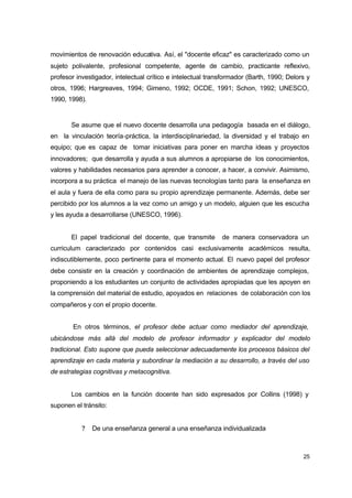 movimientos de renovación educativa. Así, el "docente eficaz" es caracterizado como un
sujeto polivalente, profesional competente, agente de cambio, practicante reflexivo,
profesor investigador, intelectual crítico e intelectual transformador (Barth, 1990; Delors y
otros, 1996; Hargreaves, 1994; Gimeno, 1992; OCDE, 1991; Schon, 1992; UNESCO,
1990, 1998).

Se asume que el nuevo docente desarrolla una pedagogía basada en el diálogo,
en la vinculación teoría-práctica, la interdisciplinariedad, la diversidad y el trabajo en
equipo; que es capaz de tomar iniciativas para poner en marcha ideas y proyectos
innovadores; que desarrolla y ayuda a sus alumnos a apropiarse de los conocimientos,
valores y habilidades necesarios para aprender a conocer, a hacer, a convivir. Asimismo,
incorpora a su práctica el manejo de las nuevas tecnologías tanto para la enseñanza en
el aula y fuera de ella como para su propio aprendizaje permanente. Además, debe ser
percibido por los alumnos a la vez como un amigo y un modelo, alguien que les escucha
y les ayuda a desarrollarse (UNESCO, 1996).
El papel tradicional del docente, que transmite

de manera conservadora un

curriculum caracterizado por contenidos casi exclusivamente académicos resulta,
indiscutiblemente, poco pertinente para el momento actual. El nuevo papel del profesor
debe consistir en la creación y coordinación de ambientes de aprendizaje complejos,
proponiendo a los estudiantes un conjunto de actividades apropiadas que les apoyen en
la comprensión del material de estudio, apoyados en relaciones de colaboración con los
compañeros y con el propio docente.
En otros términos, el profesor debe actuar como mediador del aprendizaje,
ubicándose más allá del modelo de profesor informador y explicador del modelo
tradicional. Esto supone que pueda seleccionar adecuadamente los procesos básicos del
aprendizaje en cada materia y subordinar la mediación a su desarrollo, a través del uso
de estrategias cognitivas y metacognitiva.
Los cambios en la función docente han sido expresados por Collins (1998) y
suponen el tránsito:
?

De una enseñanza general a una enseñanza individualizada

25

 