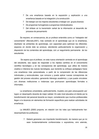 ?

De una enseñanza basada en la exposición y explicación a una
enseñanza basada en la indagación y la construcción

?

De trabajar con los mejores estudiantes a trabajar con grupos diversos

?

De programas homogéneos a programas individualizados

?

Del énfasis en la transmisión verbal de la información al desarrollo de
procesos de pensamiento

Se requiere, en consecuencia, de un profesor entendido como un “trabajador del
conocimiento” (Marcelo,2001), más centrado en el aprendizaje que en la enseñanza,
diseñador de ambientes de aprendizaje, con capacidad para optimizar los diferentes
espacios en donde éste se produce, atendiendo particularmente la organización y
disposición de los contenidos del aprendizaje, con un seguimiento permanente de los
estudiantes.
Se espera que el profesor, en esta nueva orientación centrada en el aprendizaje
del estudiante, sea capaz de responder a los rápidos cambios en el conocimiento
científico tecnológico y en las concepciones del aprendizaje, que utilice de manera
creativa e intensiva las nuevas tecnologías, que reoriente su enfoque pedagógico hacia
una enseñanza más personalizada, a partir de la comprensión de las diferencias
individuales y socioculturales; que conozca y pueda aplicar nuevas concepciones de
gestión del proceso educativo, generando liderazgo académico, y que pueda vincularse
con diversas instituciones e instancias que promueven aprendizajes formales e
informales.
La enseñanza universitaria, particularmente, muestra una gran preocupación por
lograr un desempeño docente de mejor calidad. En este nivel educativo el interés por la
transformación del personal docente es mayor, considerando que muchos profesionales
llegan a la docencia sin elementos de formación específicos para realizar actividades de
enseñanza.
La ANUIES (2000) propone, en relación con los roles que habitualmente han
desempeñado los profesores:
?

Deberá generarse una importante transformación, de manera que ya no
sean fundamentalmente conferencistas o expositores, sino además,
26

 