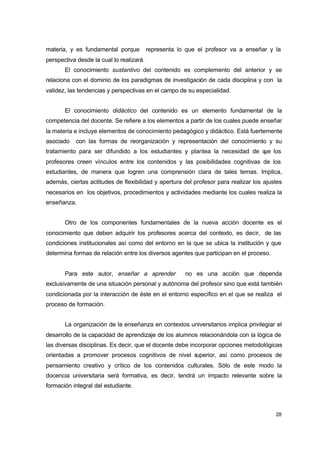 materia, y es fundamental porque

representa lo que el profesor va a enseñar y la

perspectiva desde la cual lo realizará.
El conocimiento sustantivo del contenido es complemento del anterior y se
relaciona con el dominio de los paradigmas de investigación de cada disciplina y con la
validez, las tendencias y perspectivas en el campo de su especialidad.
El conocimiento didáctico del contenido es un elemento fundamental de la
competencia del docente. Se refiere a los elementos a partir de los cuales puede enseñar
la materia e incluye elementos de conocimiento pedagógico y didáctico. Está fuertemente
asociado

con las formas de reorganización y representación del conocimiento y su

tratamiento para ser difundido a los estudiantes y plantea la necesidad de q los
ue
profesores creen vínculos entre los contenidos y las posibilidades cognitivas de los
estudiantes, de manera que logren una comprensión clara de tales temas. Implica,
además, ciertas actitudes de flexibilidad y apertura del profesor para realizar los ajustes
necesarios en los objetivos, procedimientos y actividades mediante los cuales realiza la
enseñanza.
Otro de los componentes fundamentales de la nueva acción docente es el
conocimiento que deben adquirir los profesores acerca del contexto, es decir, de las
condiciones institucionales así como del entorno en la que se ubica la institución y que
determina formas de relación entre los diversos agentes que participan en el proceso.
Para este autor, enseñar a aprender

no es una acción que dependa

exclusivamente de una situación personal y autónoma del profesor sino que está también
condicionada por la interacción de éste en el entorno específico en el que se realiza el
proceso de formación.
La organización de la enseñanza en contextos universitarios implica privilegiar el
desarrollo de la capacidad de aprendizaje de los alumnos relacionándola con la lógica de
las diversas disciplinas. Es decir, que el docente debe incorporar opciones metodológicas
orientadas a promover procesos cognitivos de nivel s
uperior, así como procesos de
pensamiento creativo y crítico de los contenidos culturales. Sólo de este modo la
docencia universitaria será formativa, es decir, tendrá un impacto relevante sobre la
formación integral del estudiante.

28

 