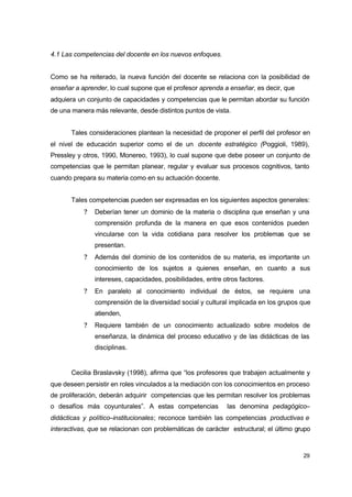 4.1 Las competencias del docente en los nuevos enfoques.
Como se ha reiterado, la nueva función del docente se relaciona con la posibilidad de
enseñar a aprender, lo cual supone que el profesor aprenda a enseñar, es decir, que
adquiera un conjunto de capacidades y competencias que le permitan abordar su función
de una manera más relevante, desde distintos puntos de vista.
Tales consideraciones plantean la necesidad de proponer el perfil del profesor en
el nivel de educación superior como el de un docente estratégico (Poggioli, 1989),
Pressley y otros, 1990, Monereo, 1993), lo cual supone que debe poseer un conjunto de
competencias que le permitan planear, regular y evaluar sus procesos cognitivos, tanto
cuando prepara su materia como en su actuación docente.
Tales competencias pueden ser expresadas en los siguientes aspectos generales:
?

Deberían tener un dominio de la materia o disciplina que enseñan y una
comprensión profunda de la manera en que esos contenidos pueden
vincularse con la vida cotidiana para resolver los problemas que se
presentan.

?

Además del dominio de los contenidos de su materia, es importante un
conocimiento de los sujetos a quienes enseñan, en cuanto a sus
intereses, capacidades, posibilidades, entre otros factores.

?

En paralelo al conocimiento individual de éstos, se requiere una
comprensión de la diversidad social y cultural implicada en los grupos que
atienden,

?

Requiere también de un conocimiento actualizado sobre modelos de
enseñanza, la dinámica del proceso educativo y de las didácticas de las
disciplinas.

Cecilia Braslavsky (1998), afirma que “los profesores que trabajen actualmente y
que deseen persistir en roles vinculados a la mediación con los conocimientos en proceso
de proliferación, deberán adquirir competencias que les permitan resolver los problemas
o desafíos más coyunturales”. A estas competencias

las denomina pedagógico–

didácticas y político–institucionales; reconoce también las competencias productivas e
interactivas, que se relacionan con problemáticas de carácter estructural; el último grupo

29

 