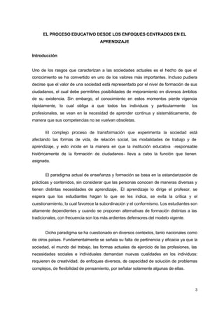 EL PROCESO EDUCATIVO DESDE LOS ENFOQUES CENTRADOS EN EL
APRENDIZAJE
Introducción

Uno de los rasgos que caracterizan a las sociedades actuales es el hecho de que el
conocimiento se ha convertido en uno de los valores más importantes. Incluso pudiera
decirse que el valor de una sociedad está representado por el nivel de formación de sus
ciudadanos, el cual debe permitirles posibilidades de mejoramiento en diversos ámbitos
de su existencia. Sin embargo, el conocimiento en estos momentos pierde vigencia
rápidamente, lo cual obliga a que todos los individuos y particularmente

los

profesionales, se vean en la necesidad de aprender continua y sistemáticamente, de
manera que sus competencias no se vuelvan obsoletas.
El complejo proceso de transformación que experimenta la sociedad está
afectando las formas de vida, de relación social, las modalidades de trabajo y de
aprendizaje, y esto incide en la manera en que la institución educativa -responsable
históricamente de la formación de ciudadanos- lleva a cabo la función que tienen
asignada.
El paradigma actual de enseñanza y formación se basa en la estandarización de
prácticas y contenidos, sin considerar que las personas conocen de maneras diversas y
tienen distintas necesidades de aprendizaje, El aprendizaje lo dirige el profesor, se
espera que los estudiantes hagan lo que se les indica, se evita la crítica y el
cuestionamiento, lo cual favorece la subordinación y el conformismo. Los estudiantes son
altamente dependientes y cuando se proponen alternativas de formación distintas a las
tradicionales, con frecuencia son los más ardientes defensores del modelo vigente.

Dicho paradigma se ha cuestionado en diversos contextos, tanto nacionales como
de otros países. Fundamentalmente se señala su falta de pertinencia y eficacia ya que la
sociedad, el mundo del trabajo, las formas actuales de ejercicio de las profesiones, las
necesidades sociales e individuales demandan nuevas cualidades en los individuos:
requieren de creatividad, de enfoques diversos, de capacidad de solución de problemas
complejos, de flexibilidad de pensamiento, por señalar solamente algunas de ellas.

3

 